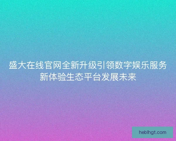 盛大在线官网全新升级引领数字娱乐服务新体验生态平台发展未来