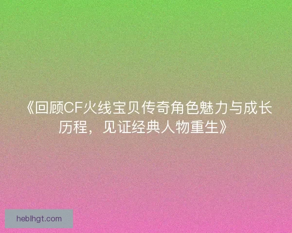 《回顾CF火线宝贝传奇角色魅力与成长历程，见证经典人物重生》