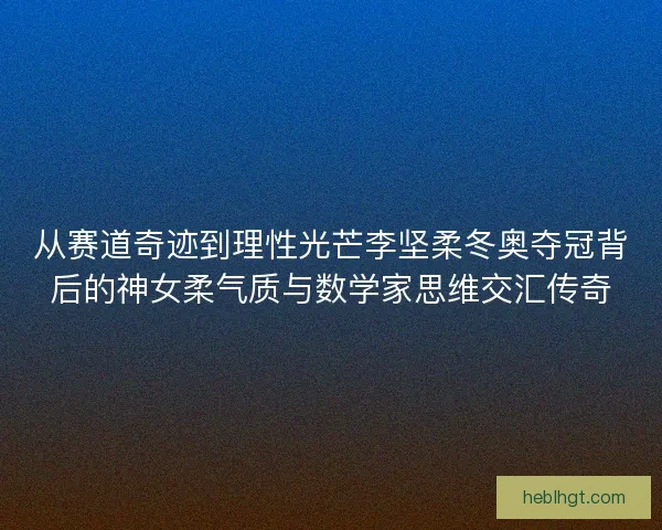 从赛道奇迹到理性光芒李坚柔冬奥夺冠背后的神女柔气质与数学家思维交汇传奇