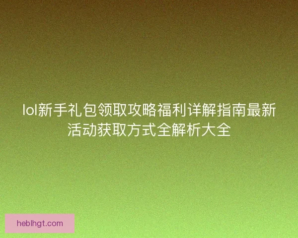 lol新手礼包领取攻略福利详解指南最新活动获取方式全解析大全