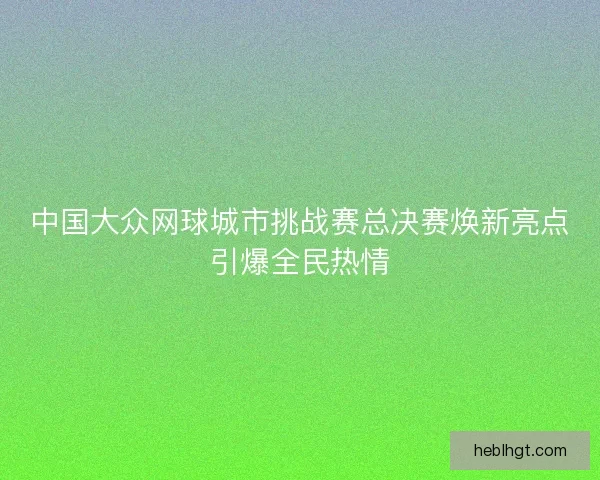 中国大众网球城市挑战赛总决赛焕新亮点引爆全民热情