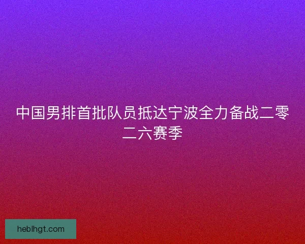 中国男排首批队员抵达宁波全力备战二零二六赛季