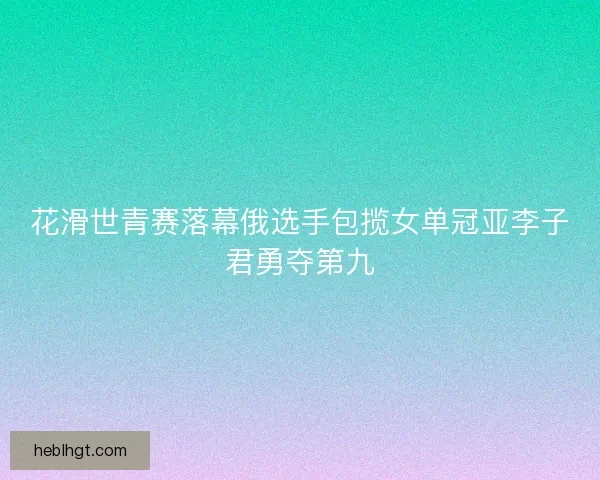 花滑世青赛落幕俄选手包揽女单冠亚李子君勇夺第九