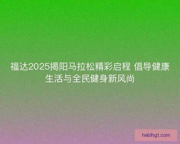 福达2025揭阳马拉松精彩启程 倡导健康生活与全民健身新风尚